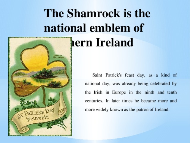 The Shamrock is the national emblem of Northern Ireland Saint Patrick's feast day, as a kind of national day, was already being celebrated by the Irish in Europe in the ninth and tenth centuries. In later times he became more and more widely known as the patron of Ireland. 