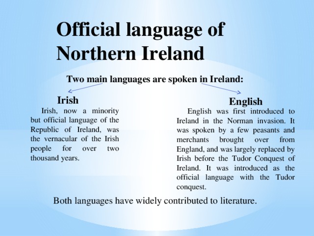 Official language of Northern Ireland Two main languages are spoken in Ireland:   Both languages have widely contributed to literature. Irish English English was first introduced to Ireland in the Norman invasion. It was spoken by a few peasants and merchants brought over from England, and was largely replaced by Irish before the Tudor Conquest of Ireland. It was introduced as the official language with the Tudor conquest. Irish, now a minority but official language of the Republic of Ireland, was the vernacular of the Irish people for over two thousand years. 