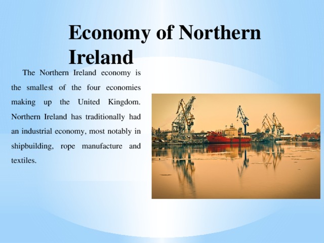 Economy of Northern Ireland The Northern Ireland economy is the smallest of the four economies making up the United Kingdom. Northern Ireland has traditionally had an industrial economy, most notably in shipbuilding, rope manufacture and textiles. 