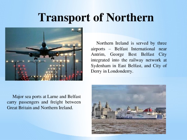 Transport of Northern Ireland Northern Ireland is served by three airports – Belfast International near Antrim, George Best Belfast City integrated into the railway network at Sydenham in East Belfast, and City of Derry in Londonderry. Major sea ports at Larne and Belfast carry passengers and freight between Great Britain and Northern Ireland. . 