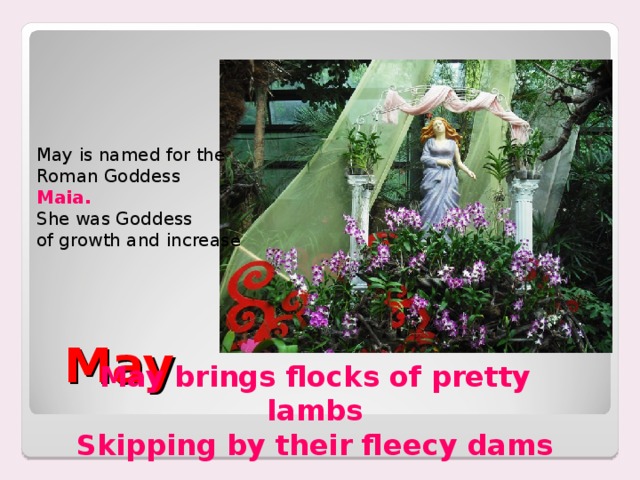        May   May is named for the Roman Goddess Maia. She was Goddess of growth and increas e May brings flocks of pretty lambs Skipping by their fleecy dams 