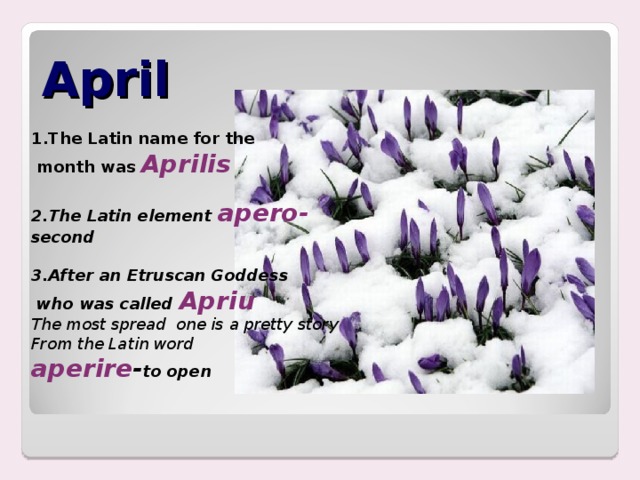 April   1.The Latin name for the  month was Aprilis  2.The Latin element apero- second  3.After an Etruscan Goddess  who was called Apriu The most spread one is a pretty story From the Latin word aperire - to open   