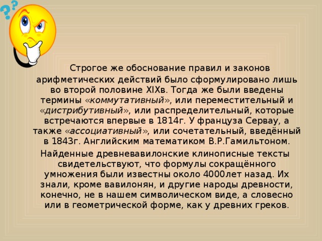     Строгое же обоснование правил и законов арифметических действий было сформулировано лишь во второй половине XIXв. Тогда же были введены термины « коммутативный », или переместительный и « дистрибутивный », или распределительный, которые встречаются впервые в 1814г. У француза Сервау, а также « ассоциативный », или сочетательный, введённый в 1843г. Английским математиком В.Р.Гамильтоном.   Найденные древневавилонские клинописные тексты свидетельствуют, что формулы сокращённого умножения были известны около 4000лет назад. Их знали, кроме вавилонян, и другие народы древности, конечно, не в нашем символическом виде, а словесно или в геометрической форме, как у древних греков. 