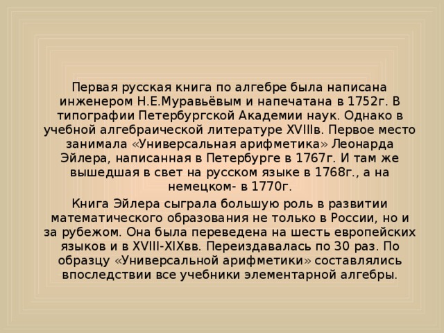     Первая русская книга по алгебре была написана инженером Н.Е.Муравьёвым и напечатана в 1752г. В типографии Петербургской Академии наук. Однако в учебной алгебраической литературе XVIIIв. Первое место занимала «Универсальная арифметика» Леонарда Эйлера, написанная в Петербурге в 1767г. И там же вышедшая в свет на русском языке в 1768г., а на немецком- в 1770г.     Книга Эйлера сыграла большую роль в развитии математического образования не только в России, но и за рубежом. Она была переведена на шесть европейских языков и в XVIII-XIXвв. Переиздавалась по 30 раз. По образцу «Универсальной арифметики» составлялись впоследствии все учебники элементарной алгебры. 