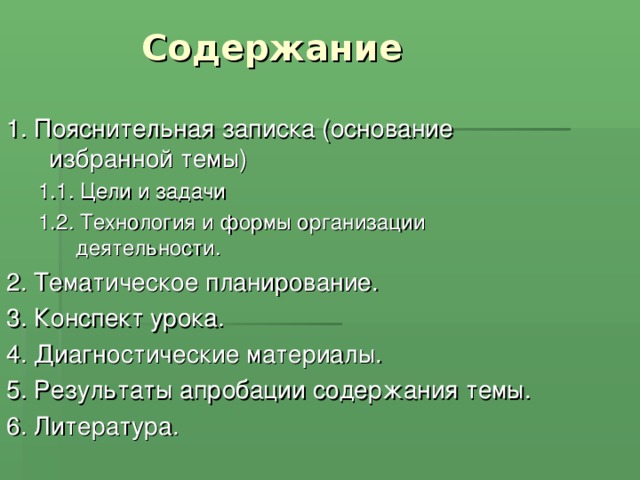 Содержание 1. Пояснительная записка (основание избранной темы) 1.1. Цели и задачи 1.2. Технология и формы организации деятельности. 1.1. Цели и задачи 1.2. Технология и формы организации деятельности. 2. Тематическое планирование. 3. Конспект урока. 4. Диагностические материалы. 5. Результаты апробации содержания темы. 6. Литература. 