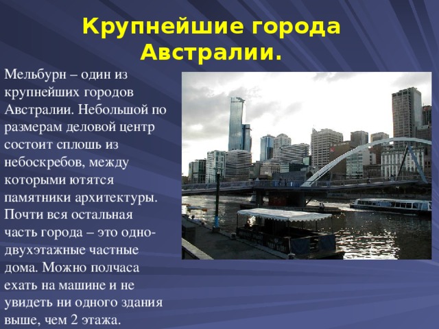 Крупнейшие города Австралии. Мельбурн – один из крупнейших городов Австралии. Небольшой по размерам деловой центр состоит сплошь из небоскребов, между которыми ютятся памятники архитектуры. Почти вся остальная часть города – это одно-двухэтажные частные дома. Можно полчаса ехать на машине и не увидеть ни одного здания выше, чем 2 этажа.  