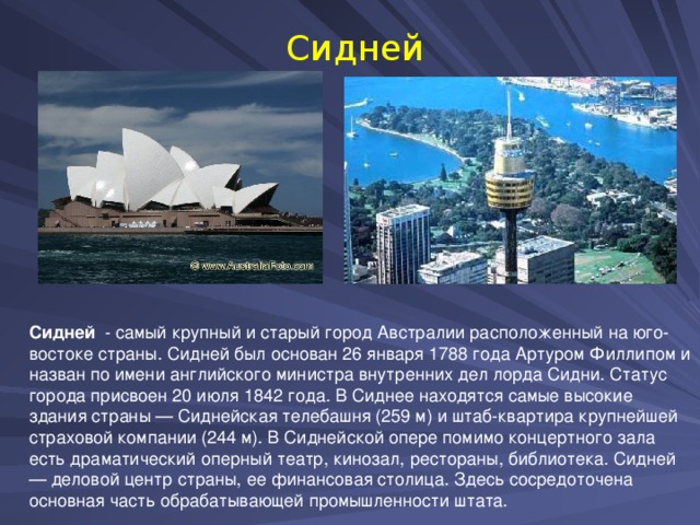 Сидней Сидней - самый крупный и старый город Австралии расположенный на юго-востоке страны. Сидней был основан 26 января 1788 года Артуром Филлипом и назван по имени английского министра внутренних дел лорда Сидни. Статус города присвоен 20 июля 1842 года. В Сиднее находятся самые высокие здания страны — Сиднейская телебашня (259 м) и штаб-квартира крупнейшей страховой компании (244 м). В Сиднейской опере помимо концертного зала есть драматический оперный театр, кинозал, рестораны, библиотека. Сидней — деловой центр страны, ее финансовая столица. Здесь сосредоточена основная часть обрабатывающей промышленности штата.    