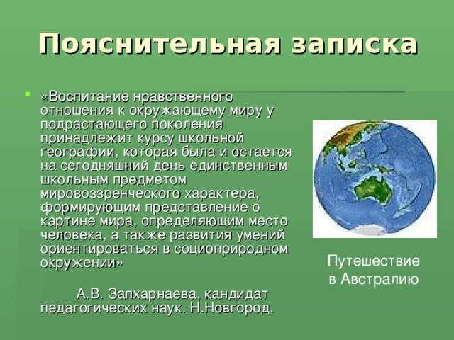  Пояснительная записка «Воспитание нравственного отношения к окружающему миру у подрастающего поколения принадлежит курсу школьной географии, которая была и остается на сегодняшний день единственным школьным предметом мировоззренческого характера, формирующим представление о картине мира, определяющим место человека, а также развития умений ориентироваться в социоприродном окружении»  А.В. Запхарнаева, кандидат педагогических наук. Н.Новгород. Путешествие в Австралию 