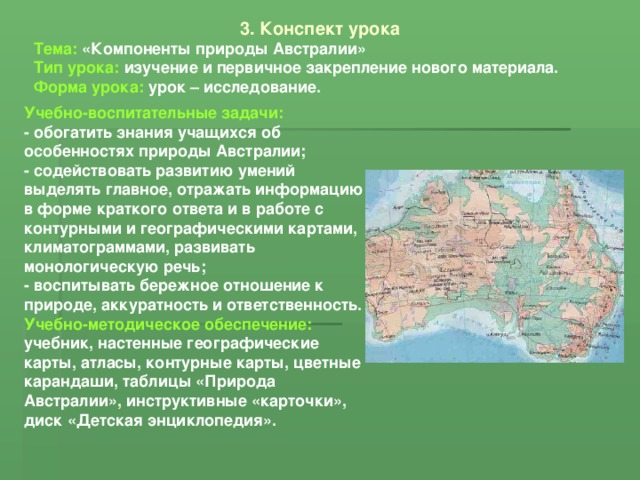 3. Конспект урока Тема: «Компоненты природы Австралии» Тип урока: изучение и первичное закрепление нового материала. Форма урока: урок – исследование. Учебно-воспитательные задачи: - обогатить знания учащихся об особенностях природы Австралии; - содействовать развитию умений выделять главное, отражать информацию в форме краткого ответа и в работе с контурными и географическими картами, климатограммами, развивать монологическую речь; - воспитывать бережное отношение к природе, аккуратность и ответственность. Учебно-методическое обеспечение: учебник, настенные географические карты, атласы, контурные карты, цветные карандаши, таблицы «Природа Австралии», инструктивные «карточки», диск «Детская энциклопедия». 