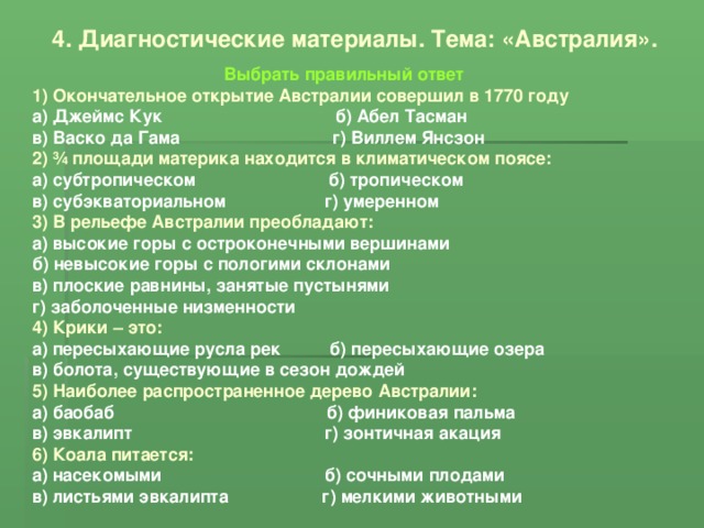 4. Диагностические материалы. Тема: «Австралия». Выбрать правильный ответ 1) Окончательное открытие Австралии совершил в 1770 году а) Джеймс Кук б) Абел Тасман в) Васко да Гама г) Виллем Янсзон 2) ¾ площади материка находится в климатическом поясе: а) субтропическом б) тропическом в) субэкваториальном г) умеренном 3) В рельефе Австралии преобладают: а) высокие горы с остроконечными вершинами б) невысокие горы с пологими склонами в) плоские равнины, занятые пустынями г) заболоченные низменности 4) Крики – это: а) пересыхающие русла рек б) пересыхающие озера в) болота, существующие в сезон дождей 5) Наиболее распространенное дерево Австралии: а) баобаб б) финиковая пальма в) эвкалипт г) зонтичная акация 6) Коала питается: а) насекомыми б) сочными плодами в) листьями эвкалипта г) мелкими животными 