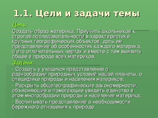 1.1. Цели и задачи темы Цель:  Создать образ материка. Приучить школьников к строгой последовательности в характеристике крупных географических объектов, дать им представление об особенностях каждого материка, о его отличительных чертах и вместе с тем выявить общее в природе всех материков. Задачи: - Создать у учащихся представление о разнообразии природных условий нашей планеты, о специфике природы и населения материков; - Раскрыть общегеографические закономерности, объясняющие и помогающие увидеть единство в этом многообразии природы и населения материка; - Воспитывать представление о необходимости бережного отношения к природе 