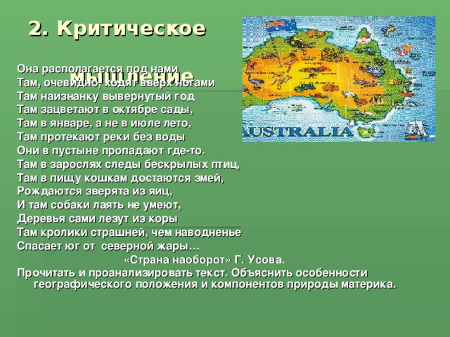 2. Критическое  мышление Она располагается под нами Там, очевидно, ходят вверх ногами Там наизнанку вывернутый год Там зацветают в октябре сады, Там в январе, а не в июле лето, Там протекают реки без воды Они в пустыне пропадают где-то. Там в зарослях следы бескрылых птиц, Там в пищу кошкам достаются змей, Рождаются зверята из яиц, И там собаки лаять не умеют, Деревья сами лезут из коры Там кролики страшней, чем наводненье Спасает юг от северной жары…  «Страна наоборот» Г. Усова. Прочитать и проанализировать текст. Объяснить особенности географического положения и компонентов природы материка.  