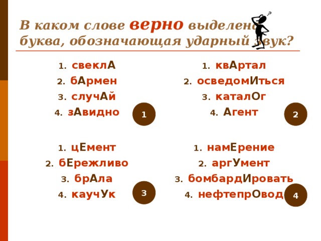 В каком слове верно выделена буква, обозначающая ударный звук? свекл А б А рмен случ А й з А видно кв А ртал осведом И ться катал О г А гент 1 2 ц Е мент б Е режливо бр А ла кауч У к нам Е рение арг У мент бомбард И ровать нефтепр О вод 3 4 