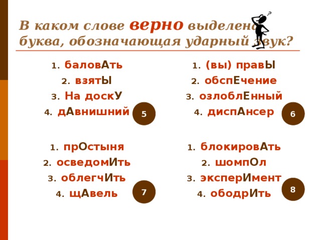 В каком слове верно выделена буква, обозначающая ударный звук? балов А ть взят Ы На доск У д А внишний (вы) прав Ы обсп Е чение озлобл Е нный дисп А нсер  5 6 пр О стыня осведом И ть облегч И ть щ А вель блокиров А ть шомп О л экспер И мент ободр И ть 8 7 