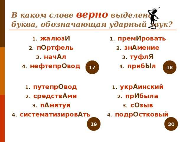 В каком слове верно выделена буква, обозначающая ударный звук? жалюз И п О ртфель нач А л нефтепр О вод прем И ровать зн А мение туфл Я приб Ы л   17 18 путепр О вод средств А ми п А мятуя систематизиров А ть укр А инский пр И была с О зыв подр О стковый 19 20 