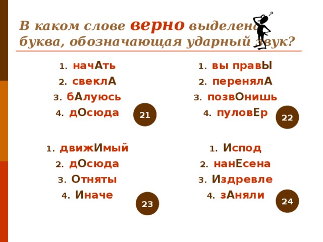 В каком слове верно выделена буква, обозначающая ударный звук? нач А ть свекл А б А луюсь д О сюда вы прав Ы перенял А позв О нишь пулов Е р 21 22 движ И мый д О сюда О тняты И наче И спод нан Е сена И здревле з А няли 24 23 