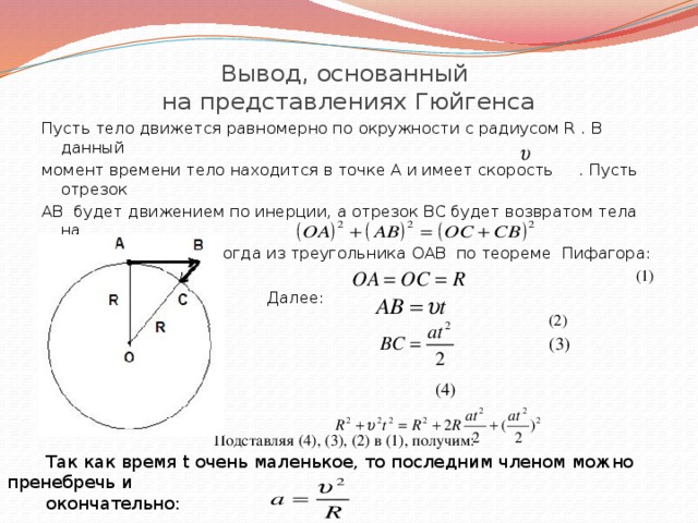 Вывод, основанный  на представлениях Гюйгенса Пусть тело движется равномерно по окружности с радиусом R . В данный момент времени тело находится в точке А и имеет скорость . Пусть отрезок АВ будет движением по инерции, а отрезок ВС будет возвратом тела на линию окружности. Тогда из треугольника ОАВ по теореме Пифагора:  (1)  Далее:  (2)   (3)  (4)  Подставляя (4), (3), (2) в (1), получим:  Так как время t очень маленькое, то последним членом можно пренебречь и  окончательно: 