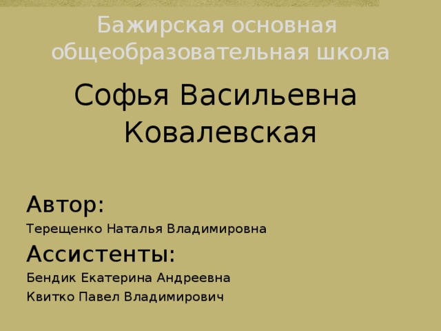 Бажирская основная  общеобразовательная школа Софья Васильевна Ковалевская Автор: Терещенко Наталья Владимировна Ассистенты: Бендик Екатерина Андреевна Квитко Павел Владимирович 