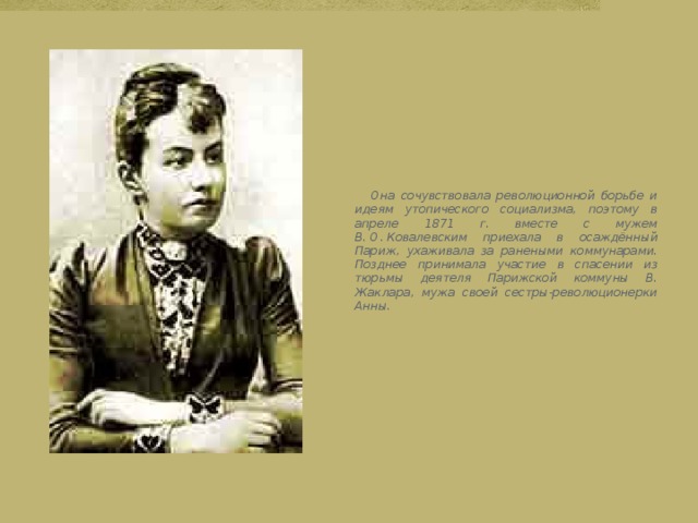  Она сочувствовала революционной борьбе и идеям утопического социализма, поэтому в апреле 1871 г. вместе с мужем В. О. Ковалевским приехала в осаждённый Париж, ухаживала за ранеными коммунарами. Позднее принимала участие в спасении из тюрьмы деятеля Парижской коммуны В. Жаклара, мужа своей сестры-революционерки Анны. 