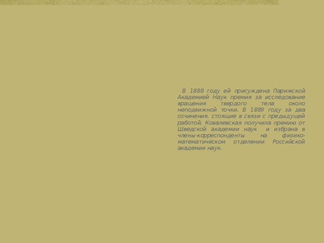  В 1888 году ей присуждена Парижской Академией Наук премия за исследование вращения твердого тела около неподвижной точки. В 1889 году за два сочинения, стоящие в связи с предыдущей работой, Ковалевская получила премию от Шведской академии наук и избрана в члены-корреспонденты на физико-математическом отделении Российской академии наук. 