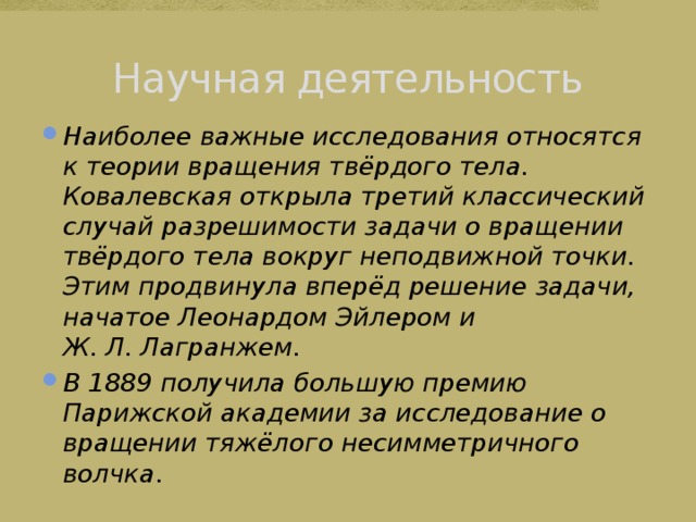 Научная деятельность Наиболее важные исследования относятся к теории вращения твёрдого тела. Ковалевская открыла третий классический случай разрешимости задачи о вращении твёрдого тела вокруг неподвижной точки. Этим продвинула вперёд решение задачи, начатое Леонардом Эйлером и Ж. Л. Лагранжем. В 1889 получила большую премию Парижской академии за исследование о вращении тяжёлого несимметричного волчка . 