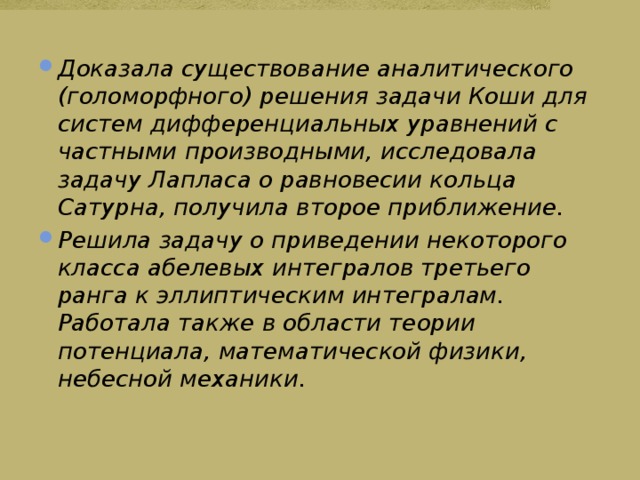 Доказала существование аналитического (голоморфного) решения задачи Коши для систем дифференциальных уравнений с частными производными, исследовала задачу Лапласа о равновесии кольца Сатурна, получила второе приближение. Решила задачу о приведении некоторого класса абелевых интегралов третьего ранга к эллиптическим интегралам. Работала также в области теории потенциала, математической физики, небесной механики. 
