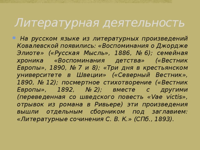 Литературная деятельность  На русском языке из литературных произведений Ковалевской появились: «Воспоминания о Джордже Элиоте» («Русская Мысль», 1886, № 6); семейная хроника «Воспоминания детства» («Вестник Европы», 1890, № 7 и 8); «Три дня в крестьянском университете в Швеции» («Северный Вестник», 1890, № 12); посмертное стихотворение («Вестник Европы», 1892, № 2); вместе с другими (переведенная со шведского повесть «Vae victis», отрывок из романа в Ривьере) эти произведения вышли отдельным сборником под заглавием: «Литературные сочинения С. В. К.» (СПб., 1893). 
