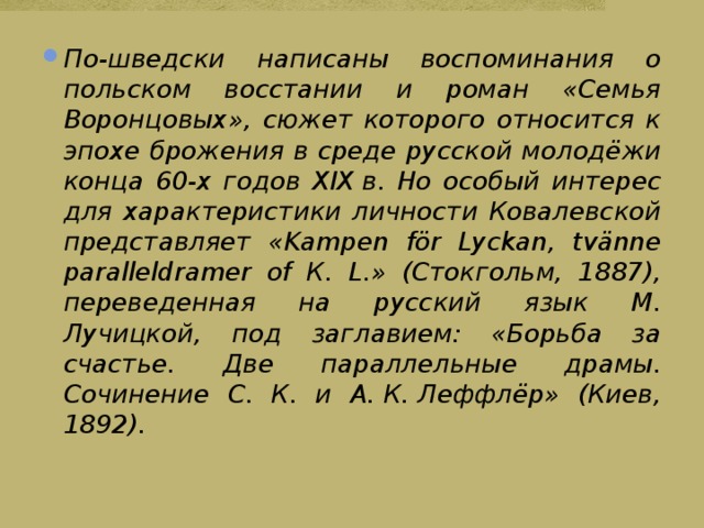 По-шведски написаны воспоминания о польском восстании и роман «Семья Воронцовых», сюжет которого относится к эпохе брожения в среде русской молодёжи конца 60-х годов XIX в. Но особый интерес для характеристики личности Ковалевской представляет «Kampen för Lyckan, tvänne paralleldramer of К. L.» (Стокгольм, 1887), переведенная на русский язык М. Лучицкой, под заглавием: «Борьба за счастье. Две параллельные драмы. Сочинение С. К. и А. К. Леффлёр» (Киев, 1892). 