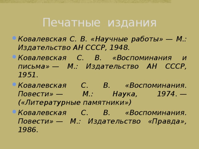 Печатные издания Ковалевская С. В. «Научные работы» — М.: Издательство АН СССР, 1948. Ковалевская С. В. «Воспоминания и письма» — М.: Издательство АН СССР, 1951. Ковалевская С. В. «Воспоминания. Повести» — М.: Наука, 1974. — («Литературные памятники») Ковалевская С. В. «Воспоминания. Повести» — М.: Издательство «Правда», 1986. 