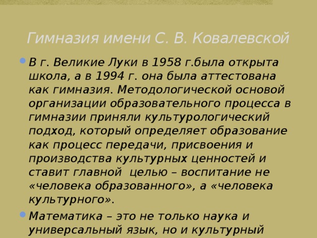 Гимназия имени С. В. Ковалевской В г. Великие Луки в 1958 г.была открыта школа, а в 1994 г. она была аттестована как гимназия. Методологической основой организации образовательного процесса в гимназии приняли культурологический подход, который определяет образование как процесс передачи, присвоения и производства культурных ценностей и ставит главной целью – воспитание не «человека образованного», а «человека культурного». Математика – это не только наука и универсальный язык, но и культурный феномен. 