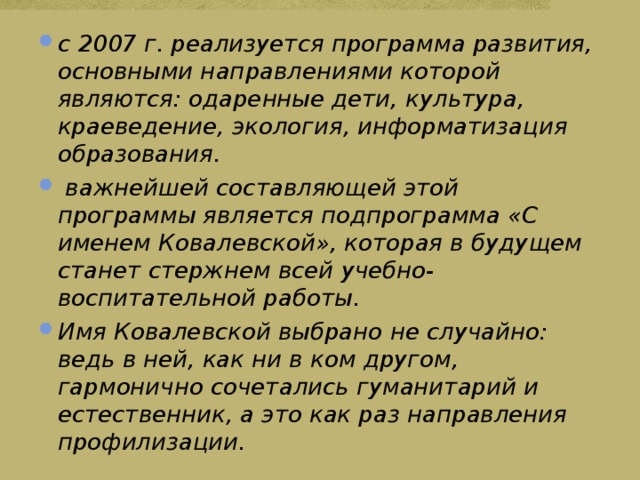 с 2007 г. реализуется программа развития, основными направлениями которой являются: одаренные дети, культура, краеведение, экология, информатизация образования.  важнейшей составляющей этой программы является подпрограмма «С именем Ковалевской», которая в будущем станет стержнем всей учебно-воспитательной работы. Имя Ковалевской выбрано не случайно: ведь в ней, как ни в ком другом, гармонично сочетались гуманитарий и естественник, а это как раз направления профилизации. 