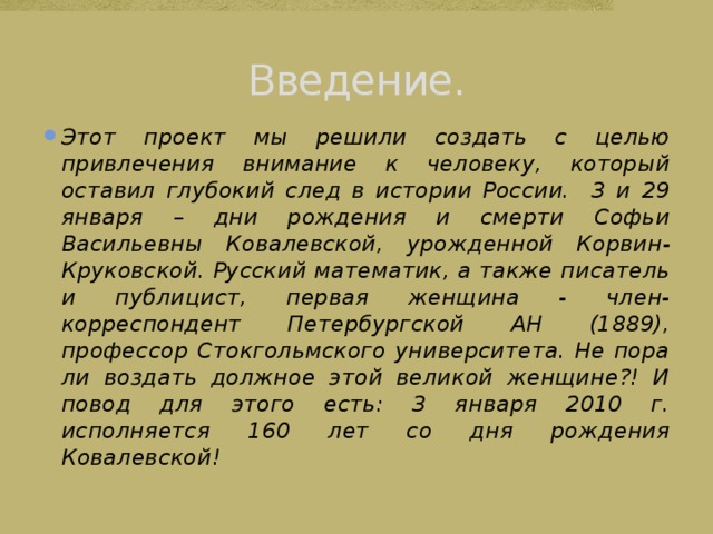 Введение. Этот проект мы решили создать с целью привлечения внимание к человеку, который оставил глубокий след в истории России. 3 и 29 января – дни рождения и смерти Софьи Васильевны Ковалевской,  урожденной Корвин-Круковской. Русский математик, а также писатель и публицист, первая женщина - член-корреспондент Петербургской АН (1889), профессор Стокгольмского университета. Не пора ли воздать должное этой великой женщине?! И повод для этого есть: 3 января 2010 г. исполняется 160 лет со дня рождения Ковалевской! 