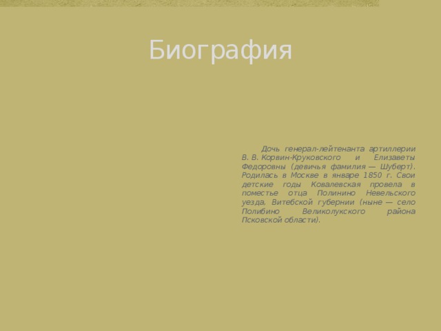 Биография  Дочь генерал-лейтенанта артиллерии В. В. Корвин-Круковского и Елизаветы Федоровны (девичья фамилия — Шуберт). Родилась в Москве в январе 1850 г. Свои детские годы Ковалевская провела в поместье отца Полинино Невельского уезда, Витебской губернии (ныне — село Полибино Великолукского района Псковской области). 