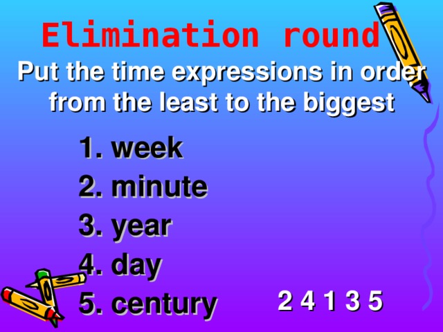 Elimination round Put the time expressions in order from the least to the biggest 1. week 2. minute 3. year 4. day 5. century 2 4 1 3 5 