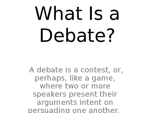 What Is a Debate?    A debate is a contest, or, perhaps, like a game, where two or more speakers present their arguments intent on persuading one another. 