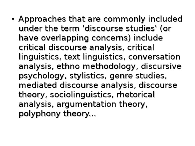 Approaches that are commonly included under the term 'discourse studies' (or have overlapping concerns) include critical discourse analysis, critical linguistics, text linguistics, conversation analysis, ethno  methodology, discursive psychology, stylistics, genre studies, mediated discourse analysis, discourse theory, sociolinguistics, rhetorical analysis, argumentation theory, polyphony theory...   