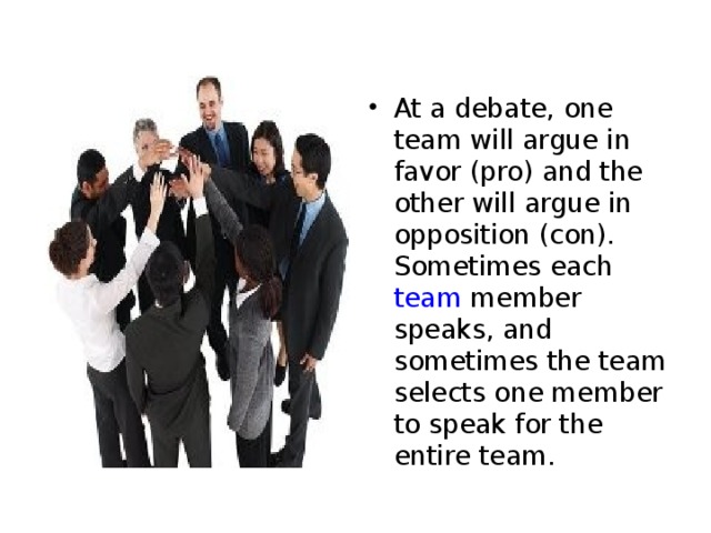 At a debate, one team will argue in favor (pro) and the other will argue in opposition (con). Sometimes each team member speaks, and sometimes the team selects one member to speak for the entire team. 