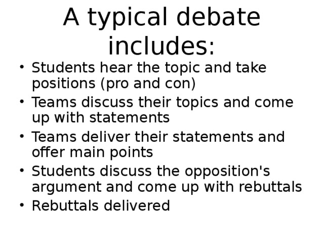 A typical debate includes: Students hear the topic and take positions (pro and con) Teams discuss their topics and come up with statements Teams deliver their statements and offer main points Students discuss the opposition's argument and come up with rebuttals Rebuttals delivered  