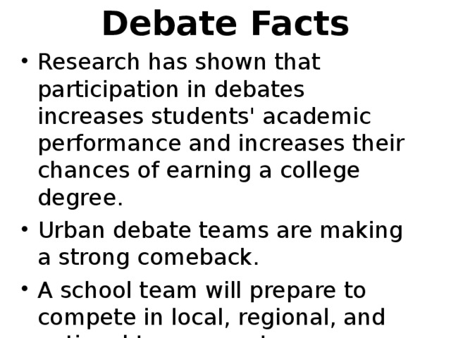 Debate Facts   Research has shown that participation in debates increases students' academic performance and increases their chances of earning a college degree. Urban debate teams are making a strong comeback. A school team will prepare to compete in local, regional, and national tournaments.  