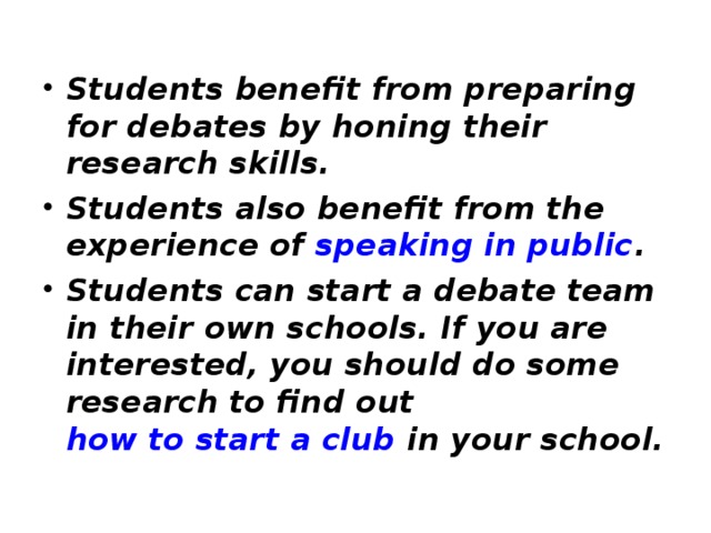 Students benefit from preparing for debates by honing their research skills. Students also benefit from the experience of speaking in public . Students can start a debate team in their own schools. If you are interested, you should do some research to find out how to start a club in your school.  