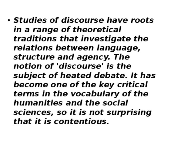 Studies of discourse have roots in a range of theoretical traditions that investigate the relations between language, structure and agency. The notion of 'discourse' is the subject of heated debate. It has become one of the key critical terms in the vocabulary of the humanities and the social sciences, so it is not surprising that it is contentious. 