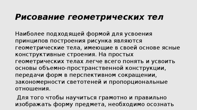 Рисование геометрических тел Наиболее подходящей формой для усвоения принципов построения рисунка являются геометрические тела, имеющие в своей основе ясные конструктивные строения. На простых геометрических телах легче всего понять и усвоить основы объемно-пространственной конструкции, передачи форм в перспективном сокращении, закономерности светотеней и пропорциональные отношения.  Для того чтобы научиться грамотно и правильно изображать форму предмета, необходимо осознать скрытую от глаза внутреннюю структуру предмета – конструкцию. 