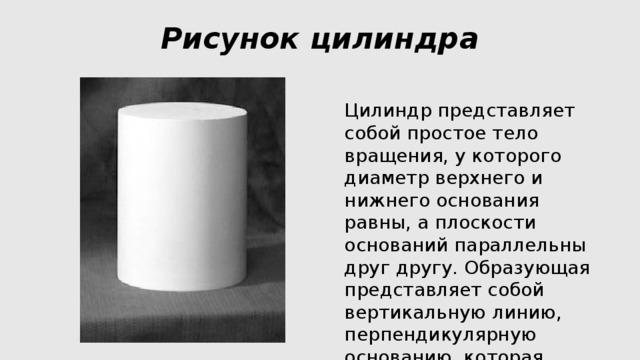 Рисунок цилиндра   Цилиндр представляет собой простое тело вращения, у которого диаметр верхнего и нижнего основания равны, а плоскости оснований параллельны друг другу. Образующая представляет собой вертикальную линию, перпендикулярную основанию, которая вращается по окружности. 