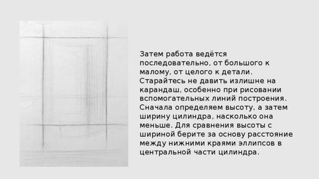 Затем работа ведётся последовательно, от большого к малому, от целого к детали. Старайтесь не давить излишне на карандаш, особенно при рисовании вспомогательных линий построения. Сначала определяем высоту, а затем ширину цилиндра, насколько она меньше. Для сравнения высоты с шириной берите за основу расстояние между нижними краями эллипсов в центральной части цилиндра. 