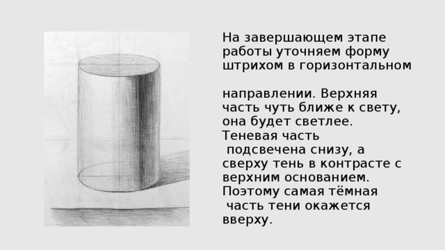 На завершающем этапе работы уточняем форму штрихом в горизонтальном  направлении. Верхняя часть чуть ближе к свету, она будет светлее. Теневая часть  подсвечена снизу, а сверху тень в контрасте с верхним основанием. Поэтому самая тёмная  часть тени окажется вверху.   