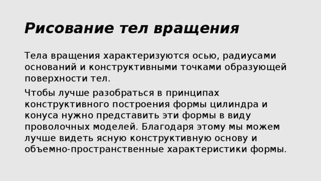 Рисование тел вращения Тела вращения характеризуются осью, радиусами оснований и конструктивными точками образующей поверхности тел. Чтобы лучше разобраться в принципах конструктивного построения формы цилиндра и конуса нужно представить эти формы в виду проволочных моделей. Благодаря этому мы можем лучше видеть ясную конструктивную основу и объемно-пространственные характеристики формы. 