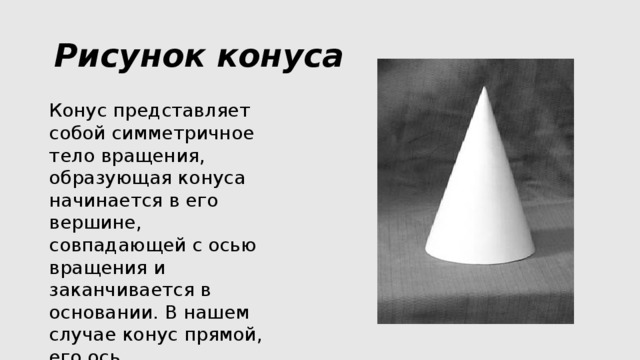 Рисунок конуса Конус представляет собой симметричное тело вращения, образующая конуса начинается в его вершине, совпадающей с осью вращения и заканчивается в основании. В нашем случае конус прямой, его ось перпендикулярна основанию. 