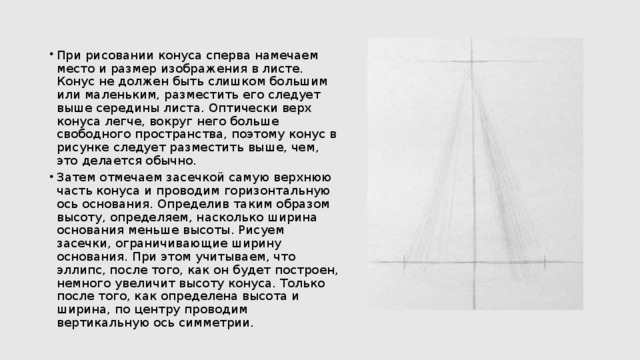 При рисовании конуса сперва намечаем место и размер изображения в листе. Конус не должен быть слишком большим или маленьким, разместить его следует выше середины листа. Оптически верх конуса легче, вокруг него больше свободного пространства, поэтому конус в рисунке следует разместить выше, чем, это делается обычно. Затем отмечаем засечкой самую верхнюю часть конуса и проводим горизонтальную ось основания. Определив таким образом высоту, определяем, насколько ширина основания меньше высоты. Рисуем засечки, ограничивающие ширину основания. При этом учитываем, что эллипс, после того, как он будет построен, немного увеличит высоту конуса. Только после того, как определена высота и ширина, по центру проводим вертикальную ось симметрии. 