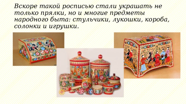 Вскоре такой росписью стали украшать не только прялки, но и многие предметы народного быта: стульчики, лукошки, короба, солонки и игрушки.  