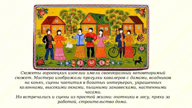 Сюжеты городецких изделий имели своеобразный неповторимый сюжет. Мастера изображали прогулки кавалеров с дамами, всадников на конях, сцены чаепития в богатых интерьерах, украшенных колоннами, высокими окнами, пышными занавесками, настенными часами.  Но встречались и сцены из простой жизни: охотники в лесу, пряхи за работой, строительство дома.  